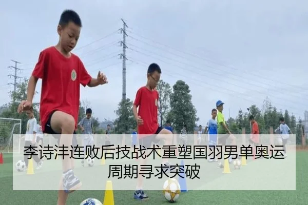 李诗沣连败后技战术重塑国羽男单奥运周期寻求突破