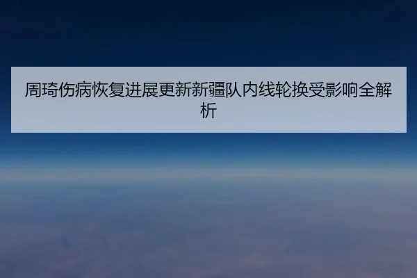 周琦伤病恢复进展更新新疆队内线轮换受影响全解析